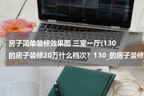 房子简单装修效果图 三室一厅(130_的房子装修20万什么档次？130_的房子装修20万的报价单)