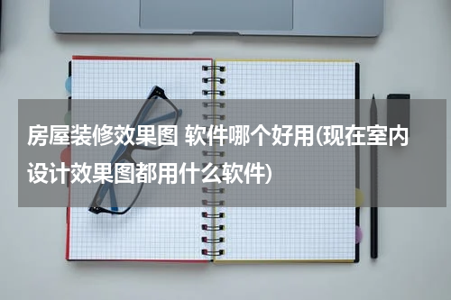 房屋装修效果图 软件哪个好用(现在室内设计效果图都用什么软件)
