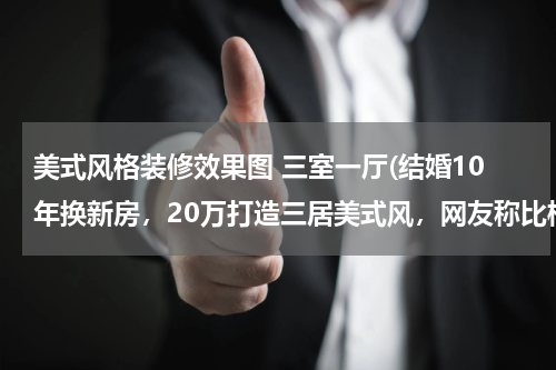 美式风格装修效果图 三室一厅(结婚10年换新房，20万打造三居美式风，网友称比样板房还漂亮)