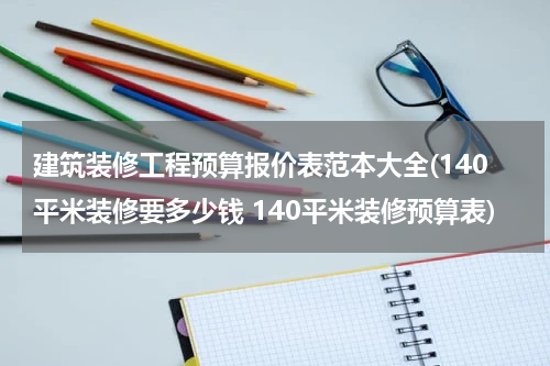 建筑装修工程预算报价表范本大全(140平米装修要多少钱 140平米装修预算表)
