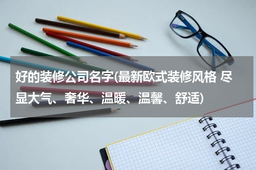 好的装修公司名字(最新欧式装修风格 尽显大气、奢华、温暖、温馨、舒适)