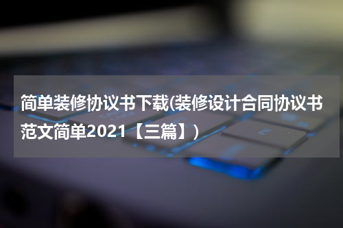 简单装修协议书下载(装修设计合同协议书范文简单2021【三篇】)