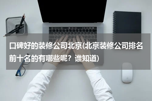 口碑好的装修公司北京(北京装修公司排名前十名的有哪些呢？谁知道)