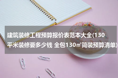 建筑装修工程预算报价表范本大全(130平米装修要多少钱 全包130㎡简装预算清单)