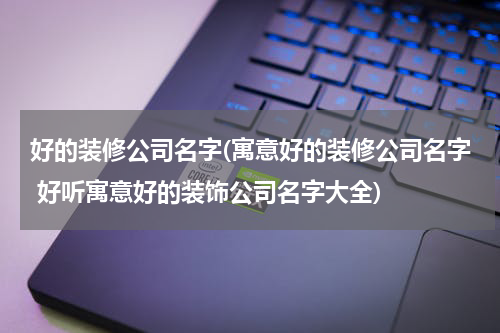 好的装修公司名字(寓意好的装修公司名字 好听寓意好的装饰公司名字大全)