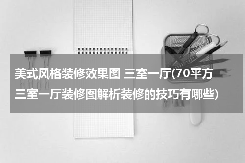 美式风格装修效果图 三室一厅(70平方三室一厅装修图解析装修的技巧有哪些)