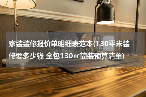 家装装修报价单明细表范本(130平米装修要多少钱 全包130㎡简装预算清单)