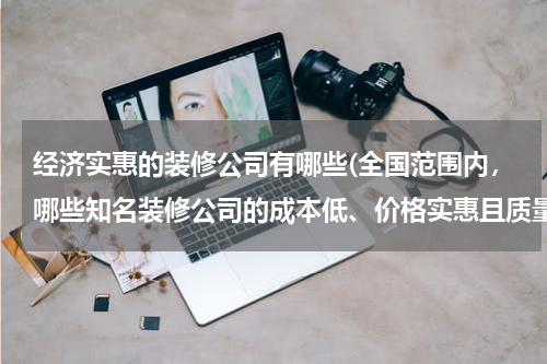经济实惠的装修公司有哪些(全国范围内，哪些知名装修公司的成本低、价格实惠且质量有保障？)