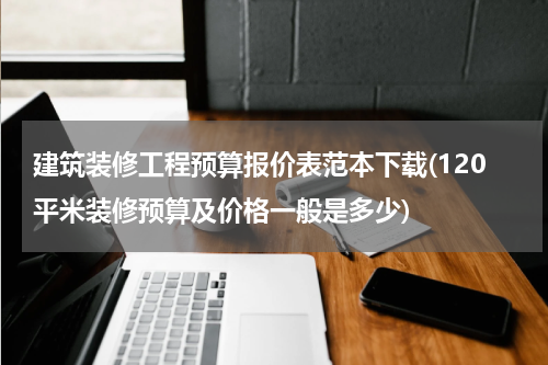 建筑装修工程预算报价表范本下载(120平米装修预算及价格一般是多少)