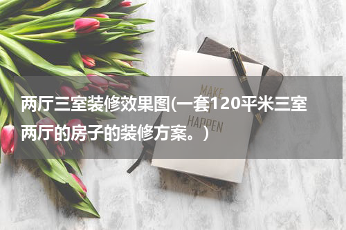 两厅三室装修效果图(一套120平米三室两厅的房子的装修方案。)