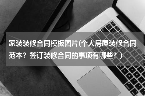 家装装修合同模板图片(个人房屋装修合同范本？签订装修合同的事项有哪些？)