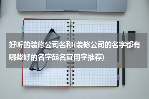 好听的装修公司名称(装修公司的名字都有哪些好的名字起名宜用字推荐)