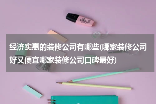 经济实惠的装修公司有哪些(哪家装修公司好又便宜哪家装修公司口碑最好)