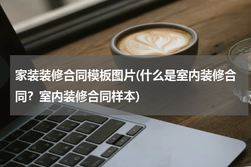 家装装修合同模板图片(什么是室内装修合同？室内装修合同样本)