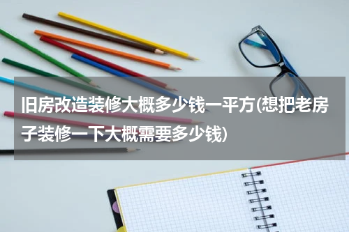 旧房改造装修大概多少钱一平方(想把老房子装修一下大概需要多少钱)
