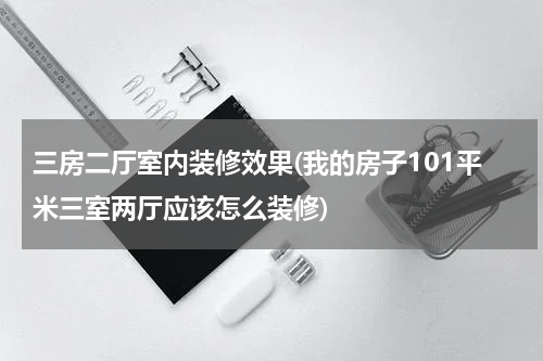 三房二厅室内装修效果(我的房子101平米三室两厅应该怎么装修)