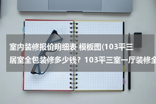 室内装修报价明细表 模板图(103平三居室全包装修多少钱？103平三室一厅装修全包报价明细表)