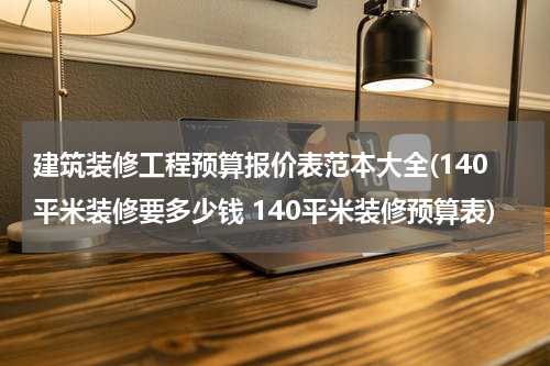 建筑装修工程预算报价表范本大全(140平米装修要多少钱 140平米装修预算表)