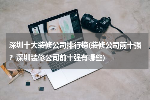 深圳十大装修公司排行榜(装修公司前十强？深圳装修公司前十强有哪些)