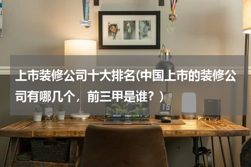 上市装修公司十大排名(中国上市的装修公司有哪几个，前三甲是谁？)