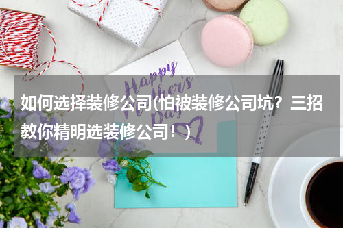 如何选择装修公司(怕被装修公司坑？三招教你精明选装修公司！)