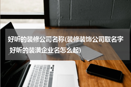 好听的装修公司名称(装修装饰公司取名字 好听的装潢企业名怎么起)