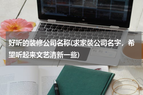 好听的装修公司名称(求家装公司名字，希望听起来文艺清新一些)