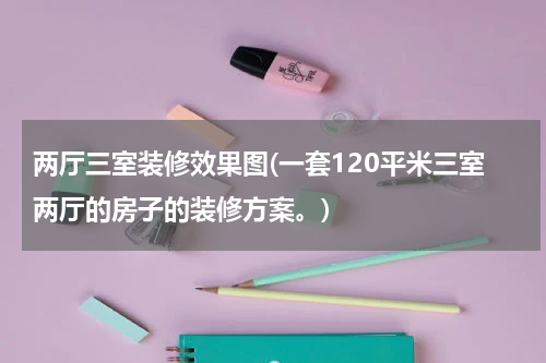 两厅三室装修效果图(一套120平米三室两厅的房子的装修方案。)
