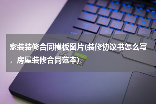 家装装修合同模板图片(装修协议书怎么写，房屋装修合同范本)