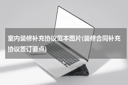 室内装修补充协议范本图片(装修合同补充协议签订要点)