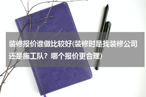 装修报价谁做比较好(装修时是找装修公司还是施工队？哪个报价更合理)