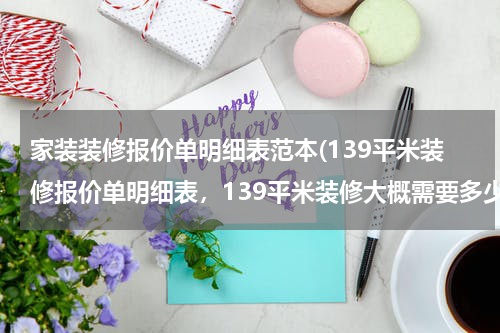 家装装修报价单明细表范本(139平米装修报价单明细表，139平米装修大概需要多少钱？)