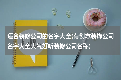 适合装修公司的名字大全(有创意装饰公司名字大全大气好听装修公司名称)