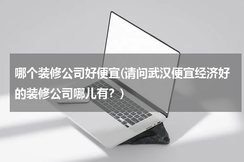 哪个装修公司好便宜(请问武汉便宜经济好的装修公司哪儿有？)