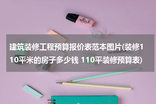 建筑装修工程预算报价表范本图片(装修110平米的房子多少钱 110平装修预算表)