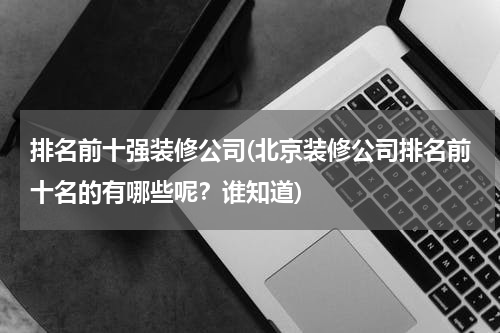 排名前十强装修公司(北京装修公司排名前十名的有哪些呢？谁知道)