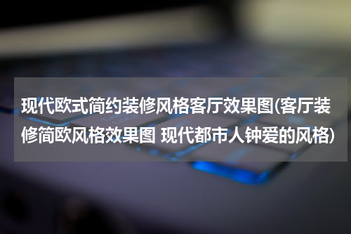 现代欧式简约装修风格客厅效果图(客厅装修简欧风格效果图 现代都市人钟爱的风格)