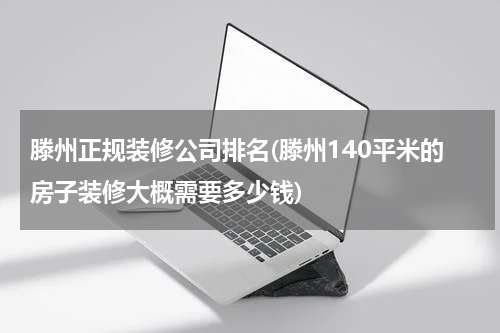 滕州正规装修公司排名(滕州140平米的房子装修大概需要多少钱)
