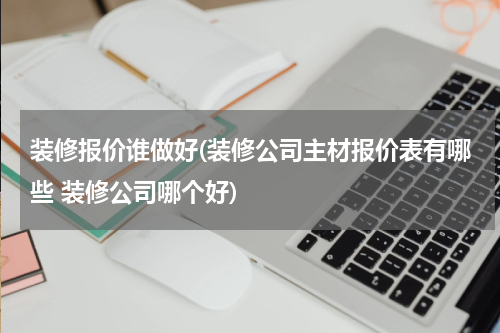 装修报价谁做好(装修公司主材报价表有哪些 装修公司哪个好)
