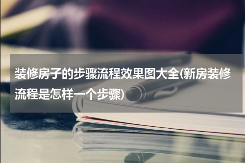 装修房子的步骤流程效果图大全(新房装修流程是怎样一个步骤)
