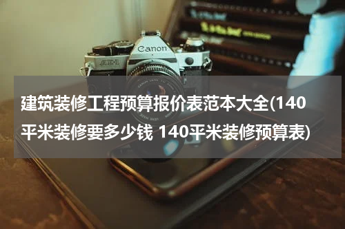 建筑装修工程预算报价表范本大全(140平米装修要多少钱 140平米装修预算表)
