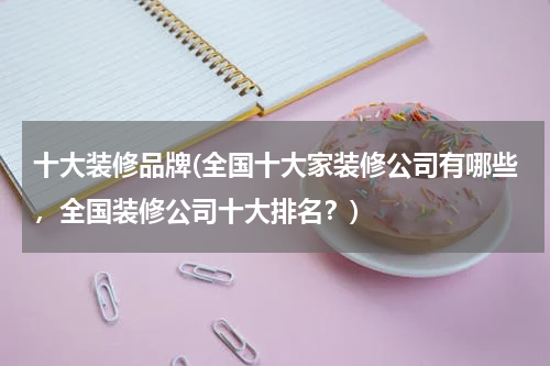 十大装修品牌(全国十大家装修公司有哪些，全国装修公司十大排名？)