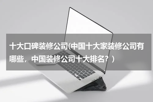 十大口碑装修公司(中国十大家装修公司有哪些，中国装修公司十大排名？)