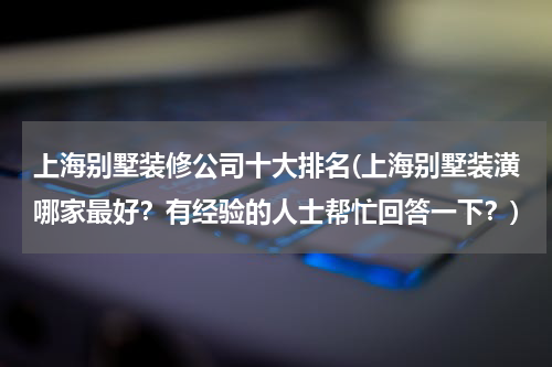 上海别墅装修公司十大排名(上海别墅装潢哪家最好？有经验的人士帮忙回答一下？)