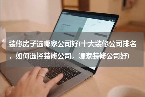装修房子选哪家公司好(十大装修公司排名，如何选择装修公司，哪家装修公司好)