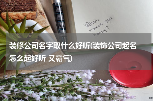 装修公司名字取什么好听(装饰公司起名 怎么起好听 又霸气)