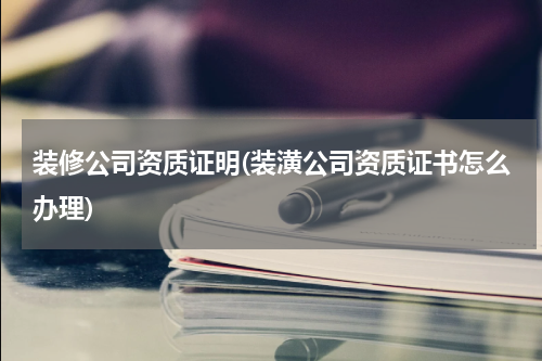 装修公司资质证明(装潢公司资质证书怎么办理)