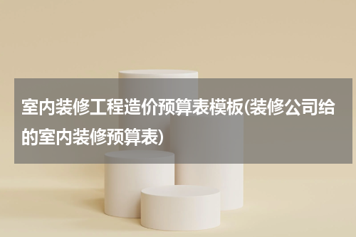 室内装修工程造价预算表模板(装修公司给的室内装修预算表)