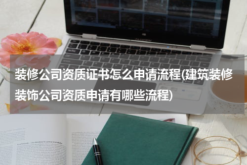 装修公司资质证书怎么申请流程(建筑装修装饰公司资质申请有哪些流程)