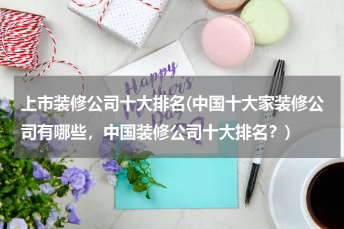 上市装修公司十大排名(中国十大家装修公司有哪些，中国装修公司十大排名？)
